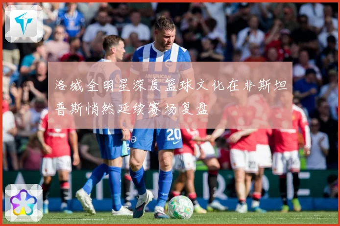 洛城全明星深度篮球文化在非斯坦普斯悄然延续赛场复盘
