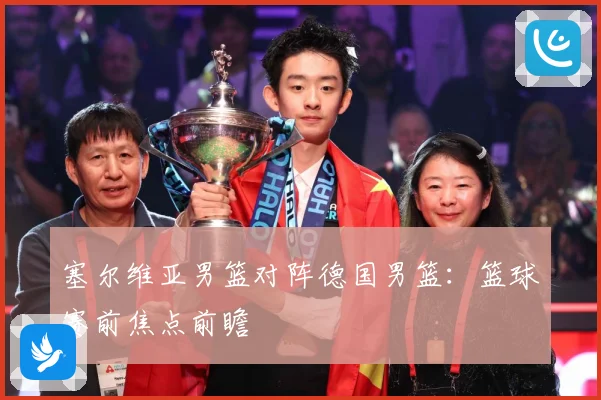 塞尔维亚男篮对阵德国男篮：篮球赛前焦点前瞻