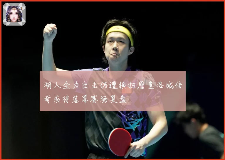 湖人全力出击仍遭横扫詹皇洛城传奇或将落幕赛场复盘