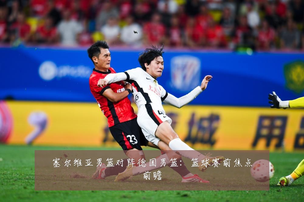 塞尔维亚男篮对阵德国男篮:篮球赛前焦点前瞻