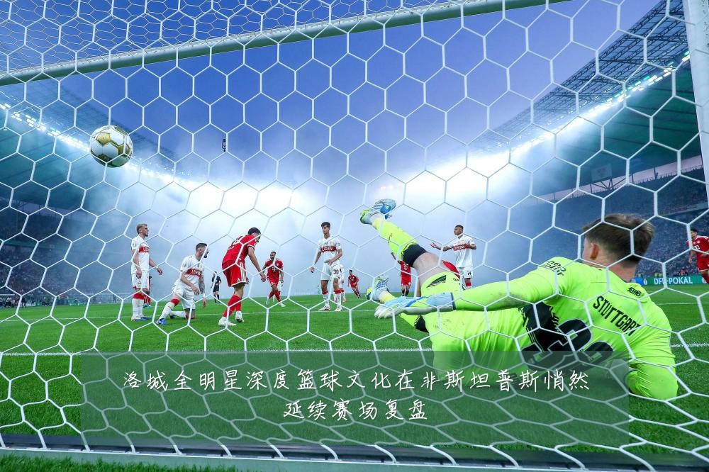 洛城全明星深度篮球文化在非斯坦普斯悄然延续赛场复盘